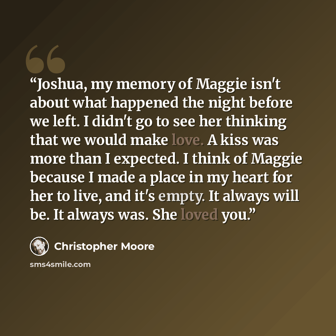 “Joshua, my memory of Maggie isn't about what happened the night before we left. I didn't go to see her thinking that we would make love. A kiss was more than I expected. I think of Maggie because I made a place in my heart for her to live, and it's empty. It always will be. It always was. She…” quote by Christopher Moore
