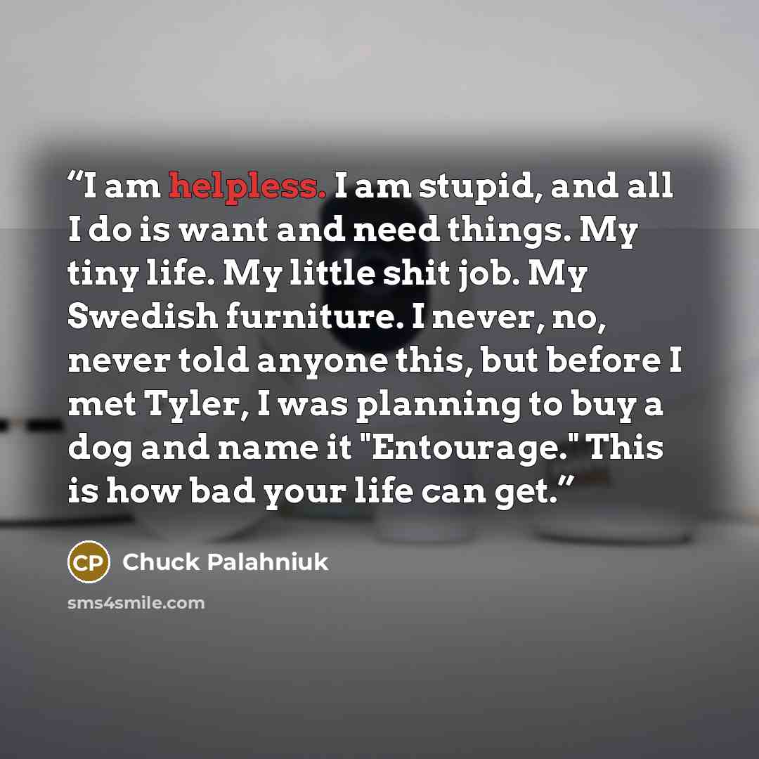 “I am helpless. I am stupid, and all I do is want and need things. My tiny life. My little shit job. My Swedish furniture. I never, no, never told anyone this, but before I met Tyler, I was planning to buy a dog and name it "Entourage." This is how bad your life can get.” quote by Chuck Palahniuk