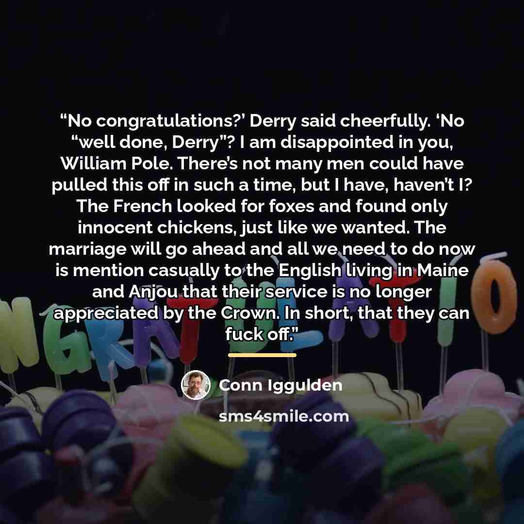 “No congratulations?’ Derry said cheerfully. ‘No “well done, Derry”? I am disappointed in you, William Pole. There’s not many men could have pulled this off in such a time, but I have, haven’t I? The French looked for foxes and found only innocent chickens, just like we wanted. The marriage will go…” quote by Conn Iggulden