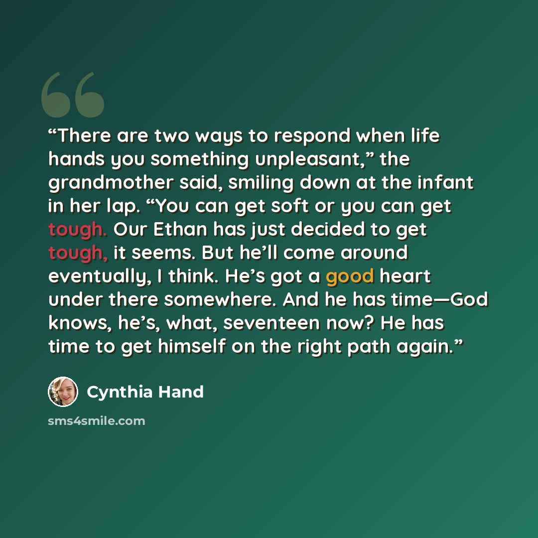 “There are two ways to respond when life hands you something unpleasant,” the grandmother said, smiling down at the infant in her lap. “You can get soft or you can get tough. Our Ethan has just decided to get tough, it seems. But he’ll come around eventually, I think. He’s got a good heart under…” quote by Cynthia Hand