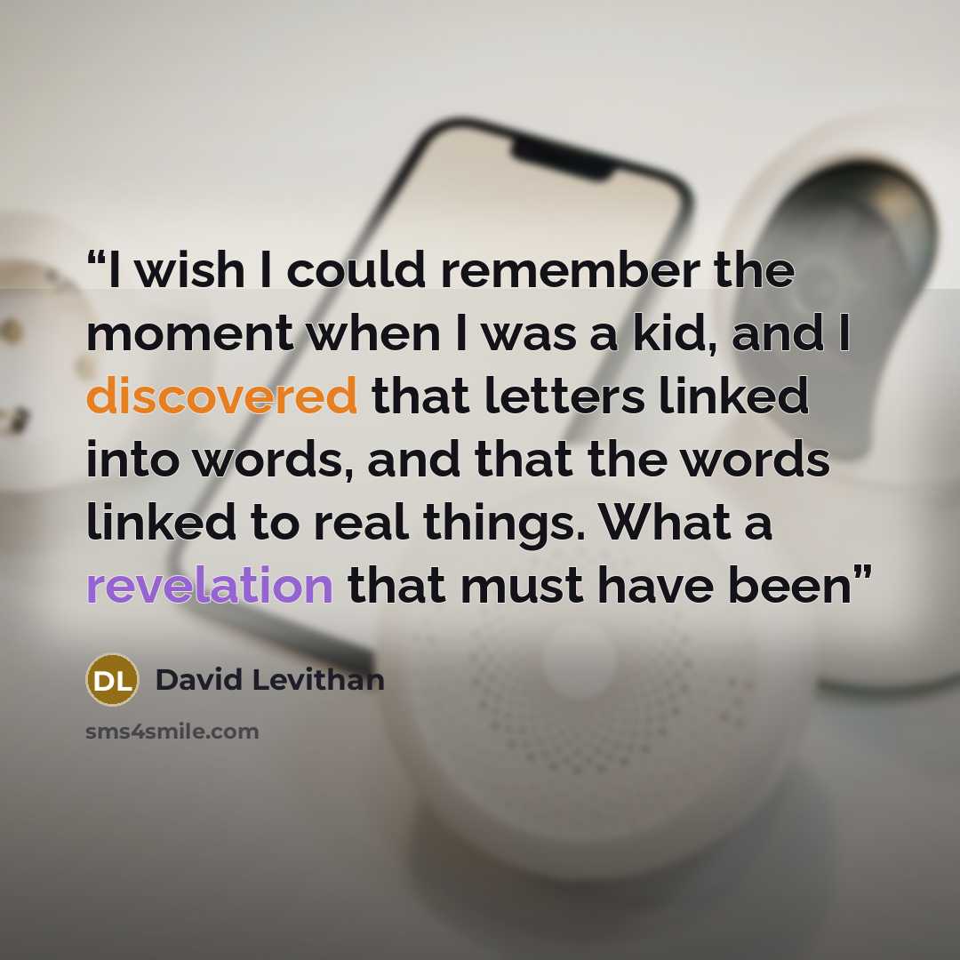 “I wish I could remember the moment when I was a kid, and I discovered that letters linked into words, and that the words linked to real things. What a revelation that must have been” quote by David Levithan