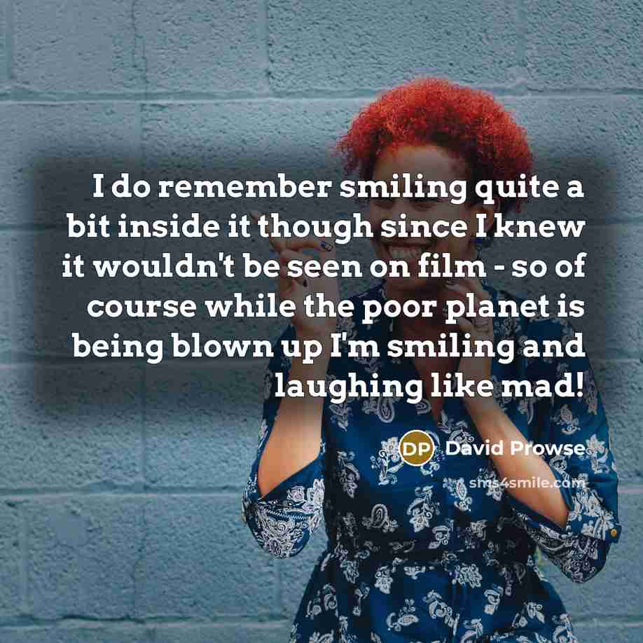 “I do remember smiling quite a bit inside it though since I knew it wouldn't be seen on film - so of course while the poor planet is being blown up I'm smiling and laughing like mad!” quote by David Prowse