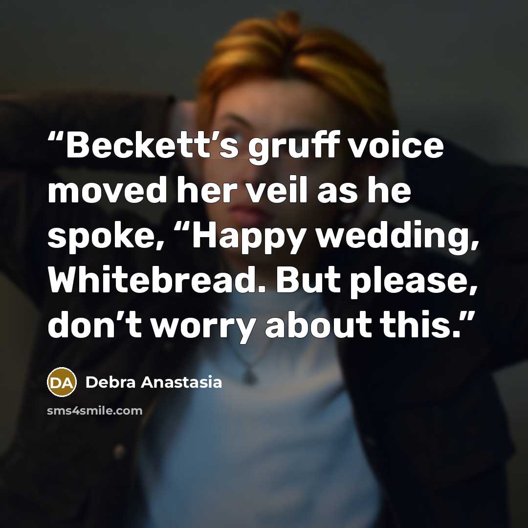 “Beckett’s gruff voice moved her veil as he spoke, “Happy wedding, Whitebread. But please, don’t worry about this.” quote by Debra Anastasia