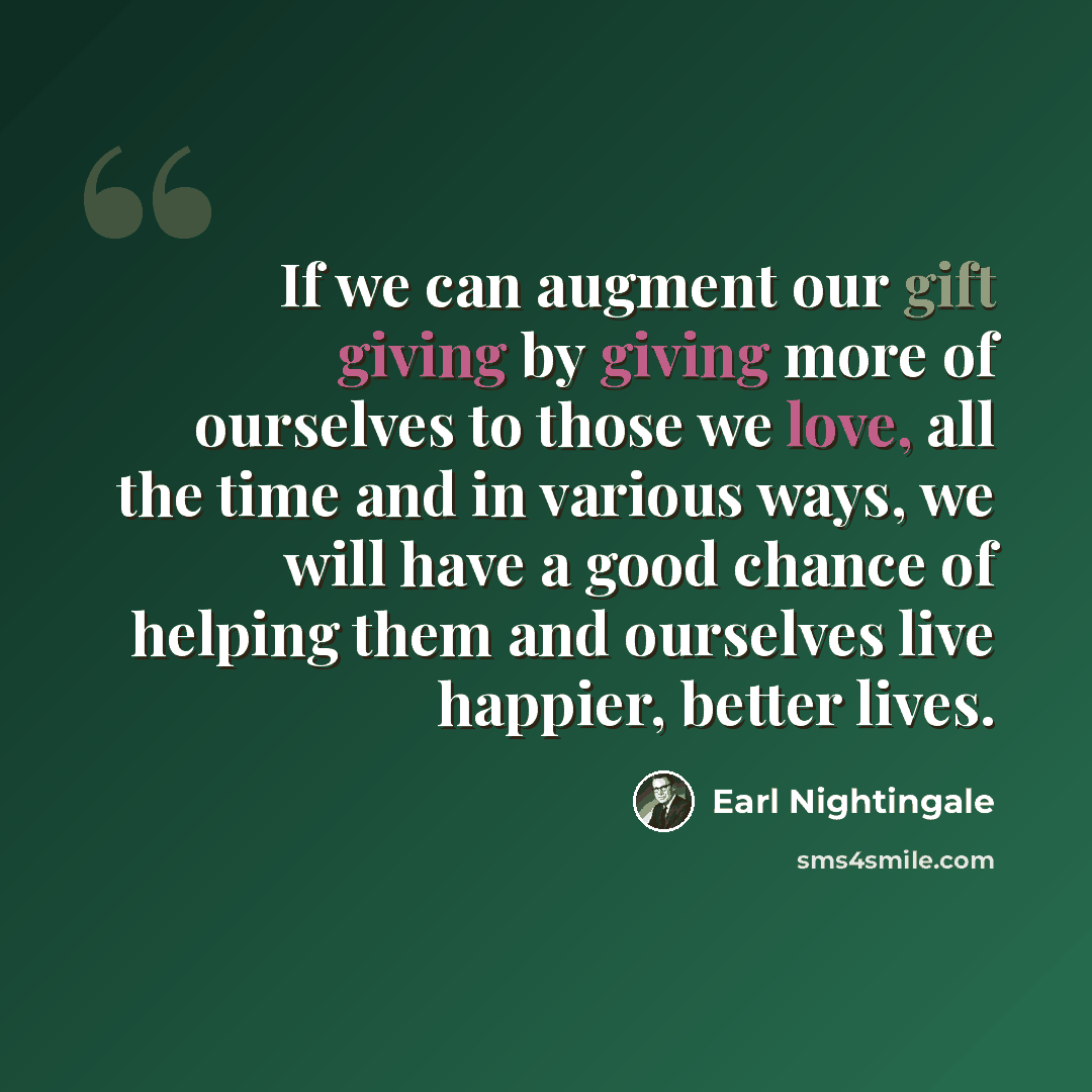 “If we can augment our gift giving by giving more of ourselves to those we love, all the time and in various ways, we will have a good chance of helping them and ourselves live happier, better lives.” quote by Earl Nightingale