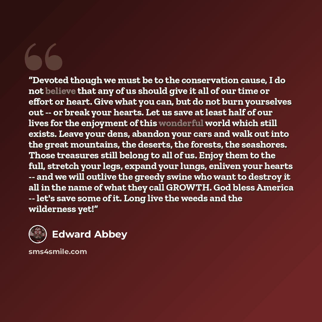 “Devoted though we must be to the conservation cause, I do not believe that any of us should give it all of our time or effort or heart. Give what you can, but do not burn yourselves out -- or break your hearts. Let us save at least half of our lives for the enjoyment of this wonderful world which…” quote by Edward Abbey