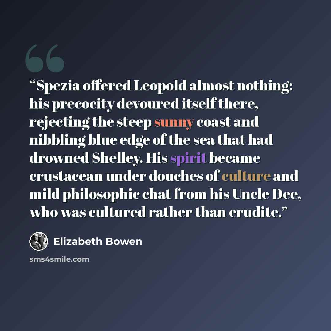 “Spezia offered Leopold almost nothing: his precocity devoured itself there, rejecting the steep sunny coast and nibbling blue edge of the sea that had drowned Shelley. His spirit became crustacean under douches of culture and mild philosophic chat from his Uncle Dee, who was cultured rather than…” quote by Elizabeth Bowen