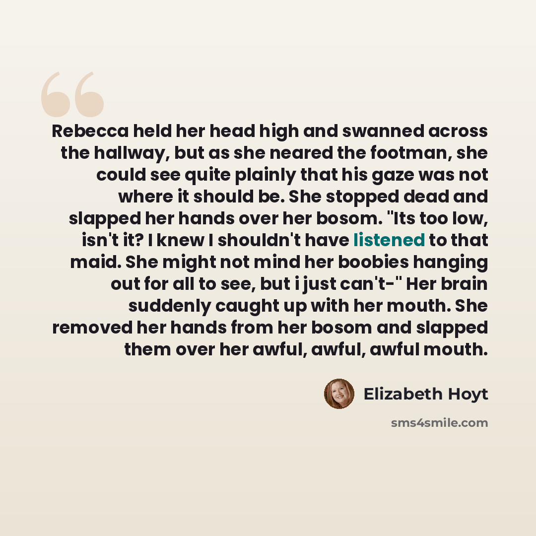 “Rebecca held her head high and swanned across the hallway, but as she neared the footman, she could see quite plainly that his gaze was not where it should be. She stopped dead and slapped her hands over her bosom. "Its too low, isn't it? I knew I shouldn't have listened to that maid. She might…” quote by Elizabeth Hoyt