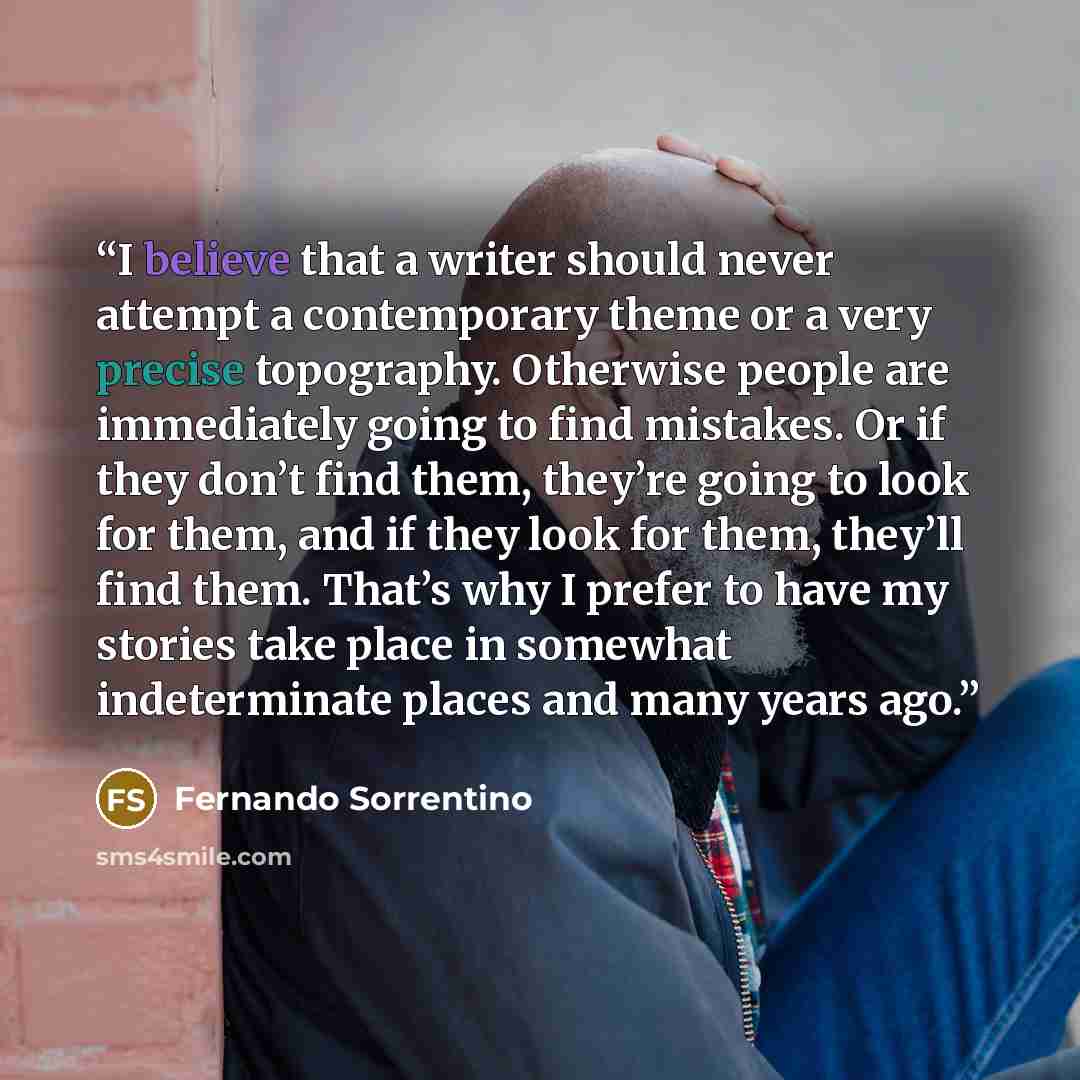 “I believe that a writer should never attempt a contemporary theme or a very precise topography. Otherwise people are immediately going to find mistakes. Or if they don’t find them, they’re going to look for them, and if they look for them, they’ll find them. That’s why I prefer to have my stories…” quote by Fernando Sorrentino
