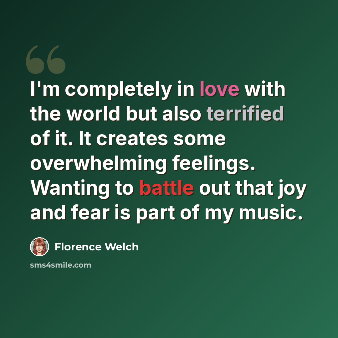 “I'm completely in love with the world but also terrified of it. It creates some overwhelming feelings. Wanting to battle out that joy and fear is part of my music.” quote by Florence Welch
