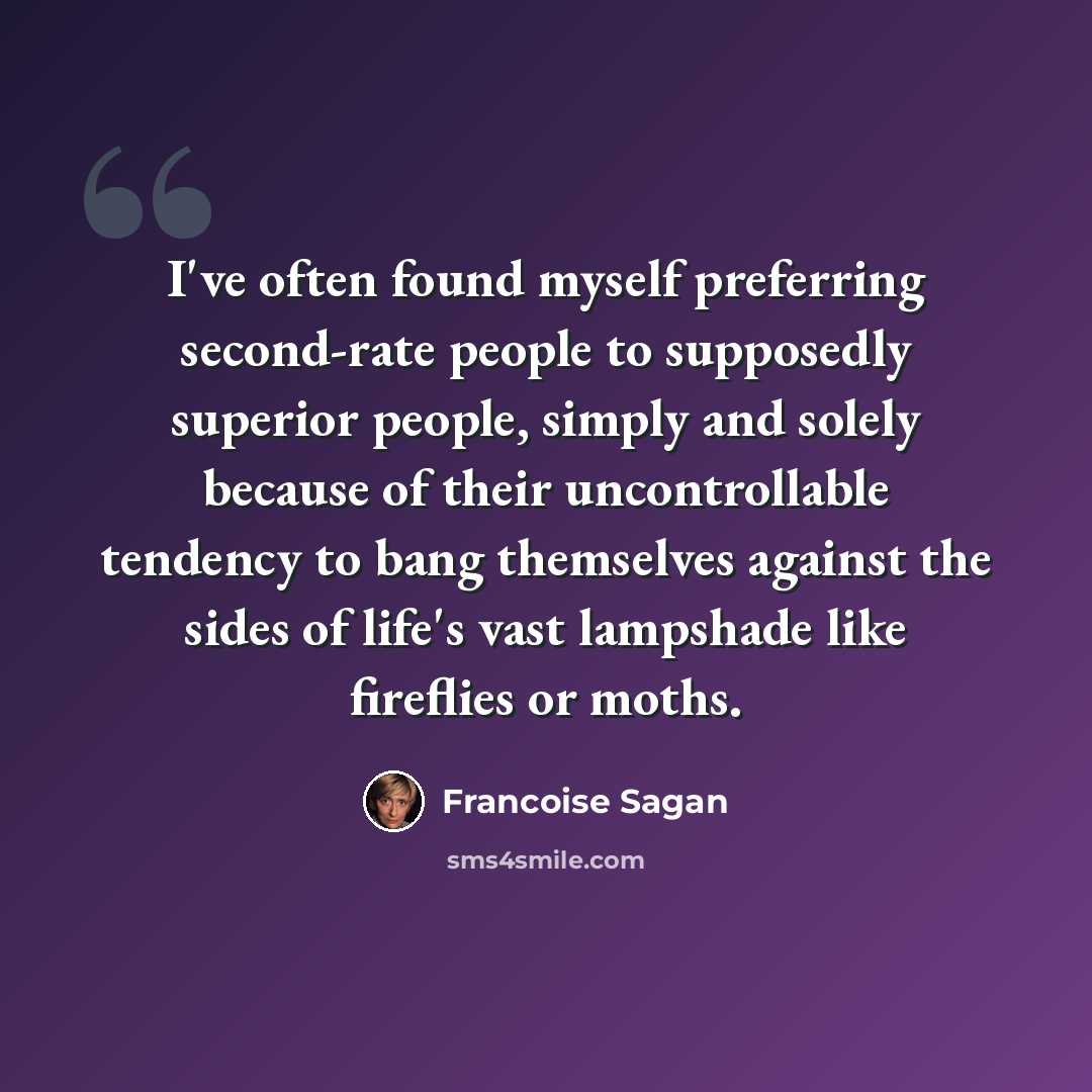 “I've often found myself preferring second-rate people to supposedly superior people, simply and solely because of their uncontrollable tendency to bang themselves against the sides of life's vast lampshade like fireflies or moths.” quote by Francoise Sagan
