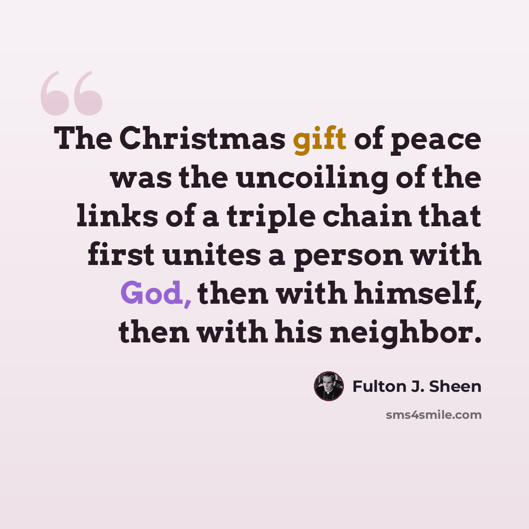 “The Christmas gift of peace was the uncoiling of the links of a triple chain that first unites a person with God, then with himself, then with his neighbor.” quote by Fulton J. Sheen