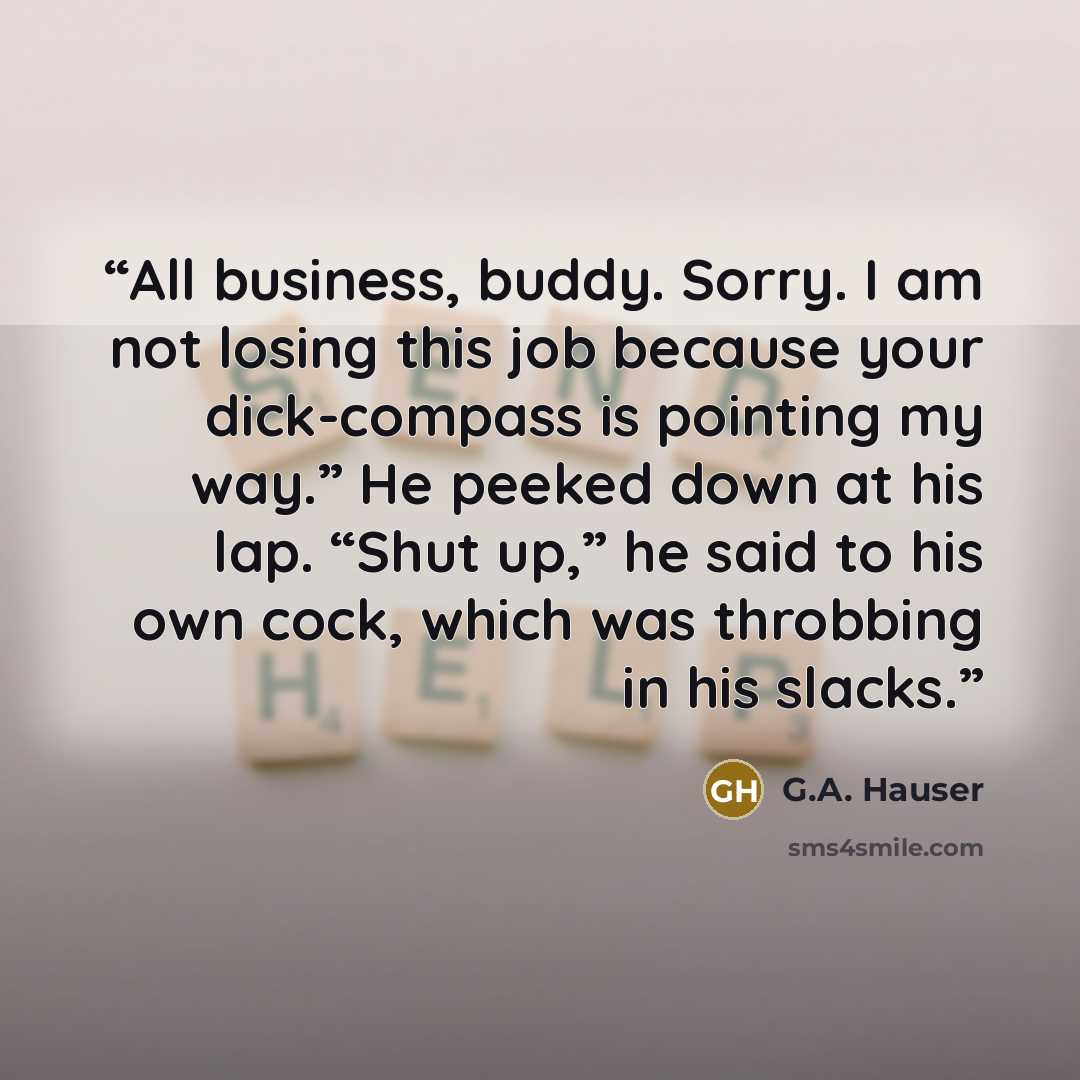 “All business, buddy. Sorry. I am not losing this job because your dick-compass is pointing my way.” He peeked down at his lap. “Shut up,” he said to his own cock, which was throbbing in his slacks.” quote by G.A. Hauser