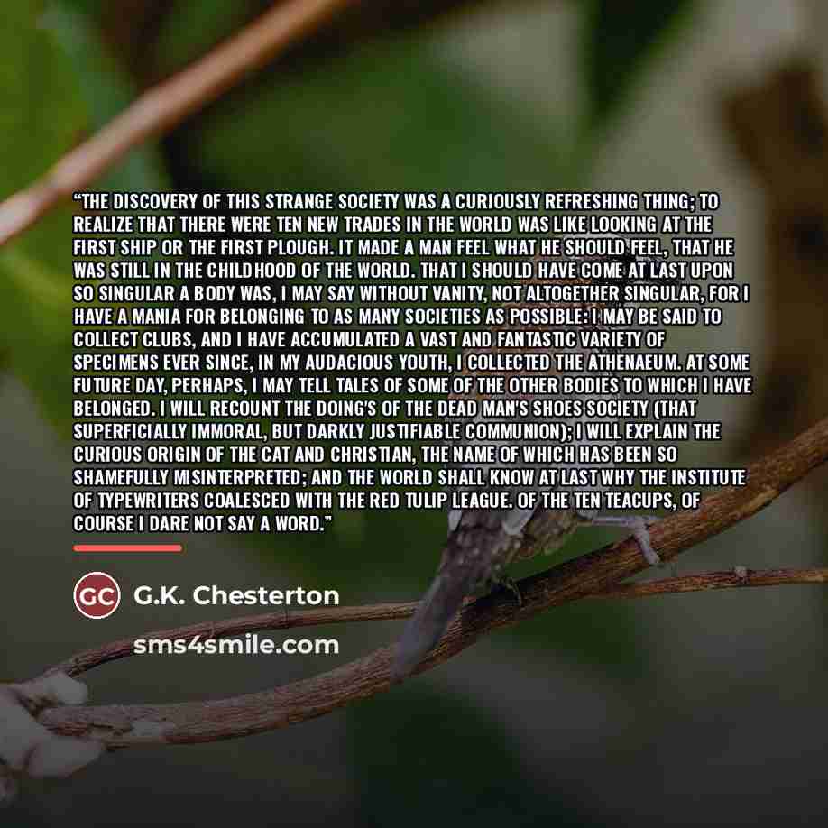 “The discovery of this strange society was a curiously refreshing thing; to realize that there were ten new trades in the world was like looking at the first ship or the first plough. It made a man feel what he should feel, that he was still in the childhood of the world. That I should have come at…” quote by G.K. Chesterton