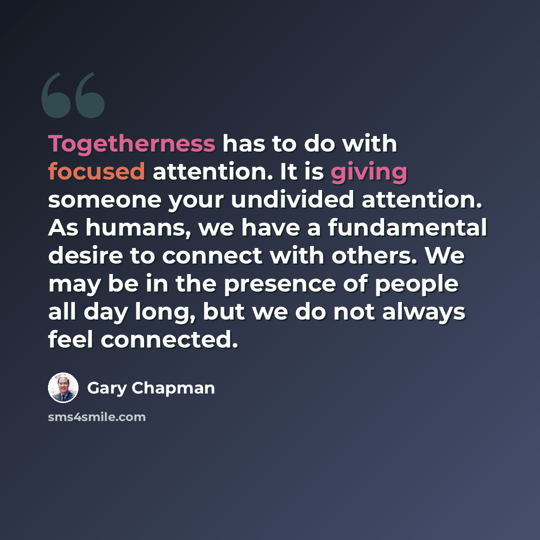 “Togetherness has to do with focused attention. It is giving someone your undivided attention. As humans, we have a fundamental desire to connect with others. We may be in the presence of people all day long, but we do not always feel connected.” quote by Gary Chapman