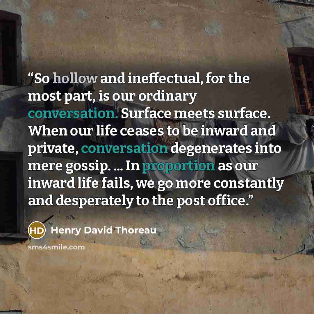 “So hollow and ineffectual, for the most part, is our ordinary conversation. Surface meets surface. When our life ceases to be inward and private, conversation degenerates into mere gossip. ... In proportion as our inward life fails, we go more constantly and desperately to the post office.” quote by Henry David Thoreau