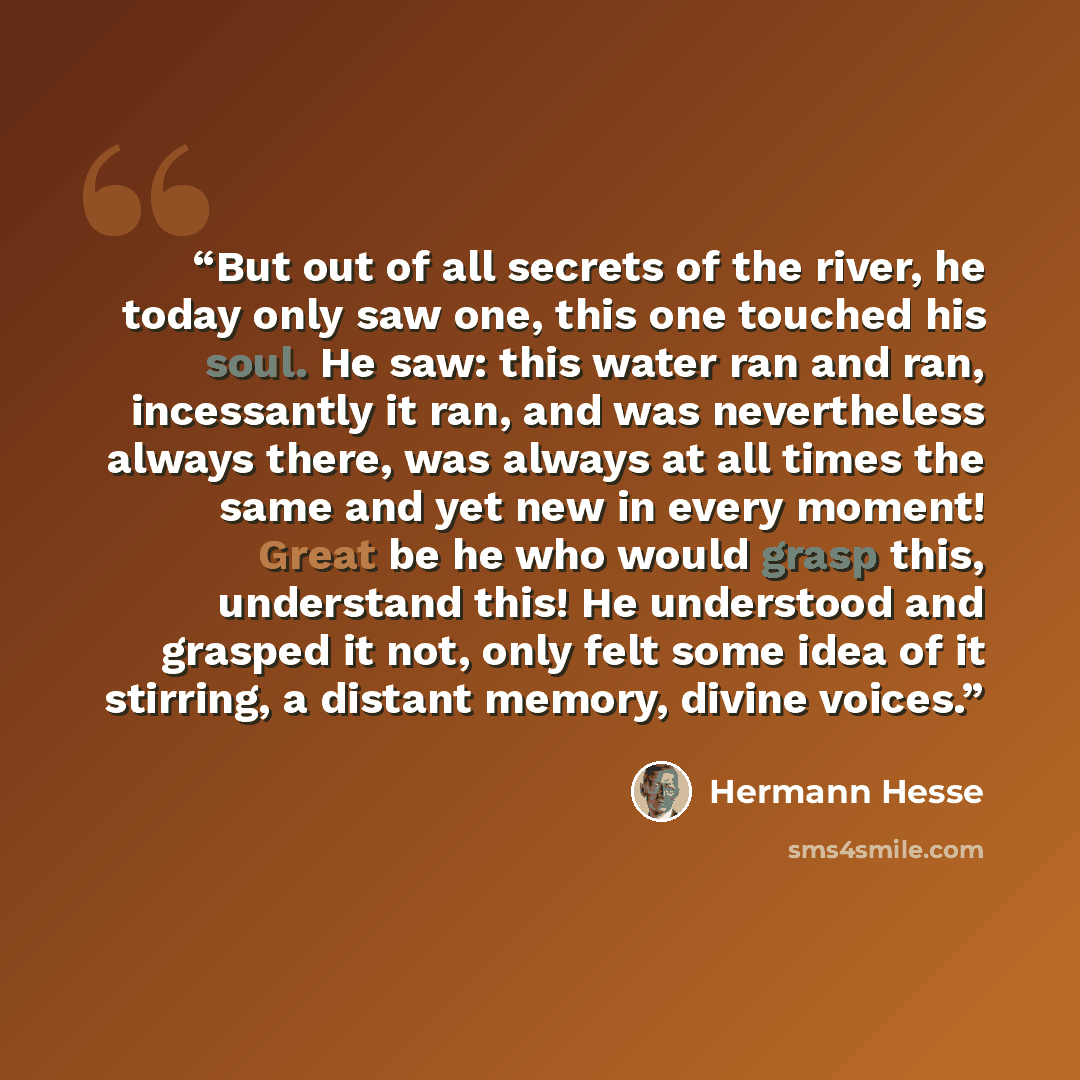 “But out of all secrets of the river, he today only saw one, this one touched his soul. He saw: this water ran and ran, incessantly it ran, and was nevertheless always there, was always at all times the same and yet new in every moment! Great be he who would grasp this, understand this! He…” quote by Hermann Hesse
