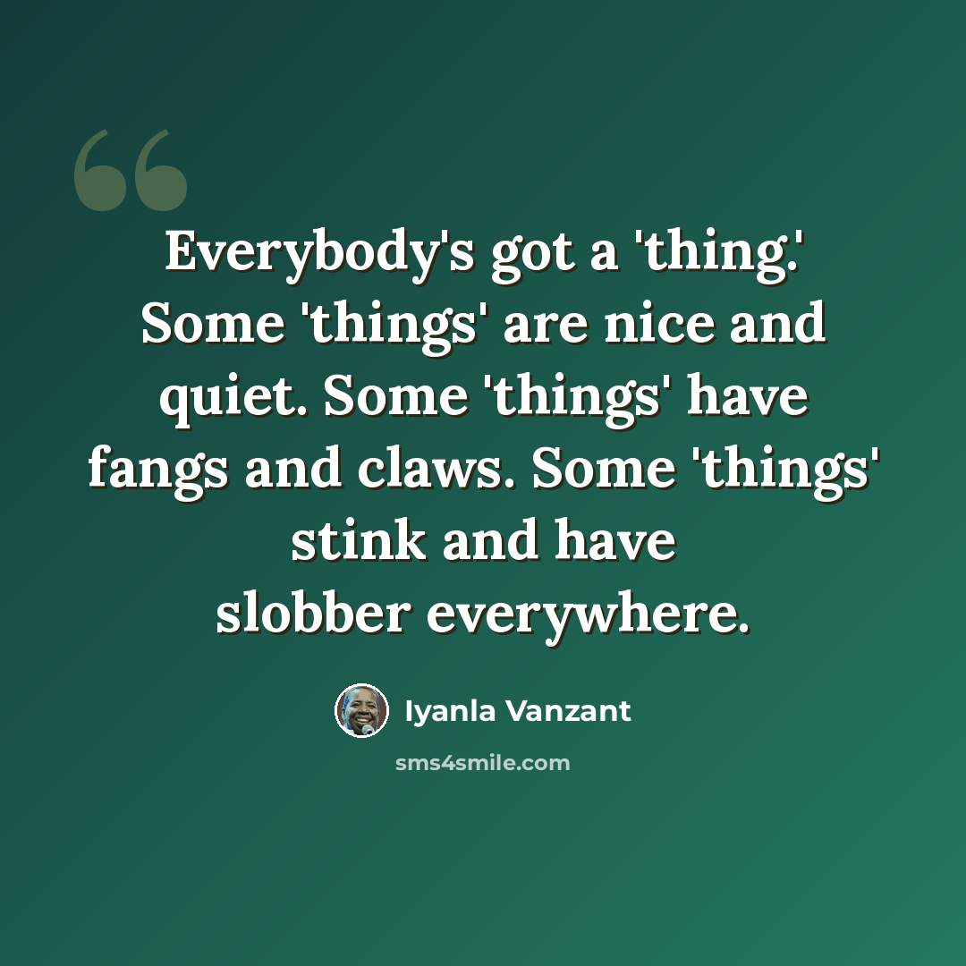 “Everybody's got a 'thing.' Some 'things' are nice and quiet. Some 'things' have fangs and claws. Some 'things' stink and have slobber everywhere.” quote by Iyanla Vanzant