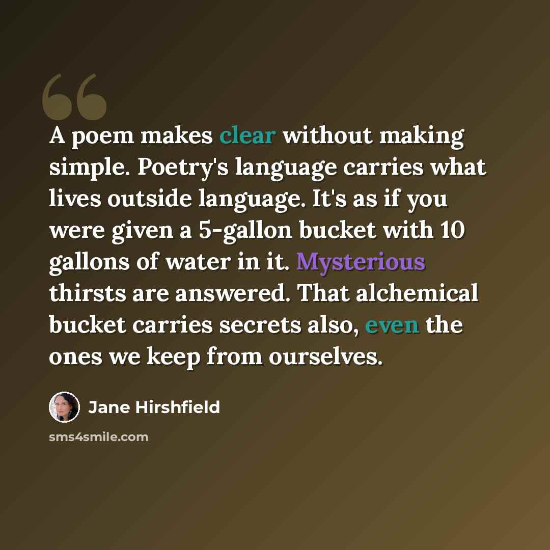 “A poem makes clear without making simple. Poetry's language carries what lives outside language. It's as if you were given a 5-gallon bucket with 10 gallons of water in it. Mysterious thirsts are answered. That alchemical bucket carries secrets also, even the ones we keep from ourselves.” quote by Jane Hirshfield
