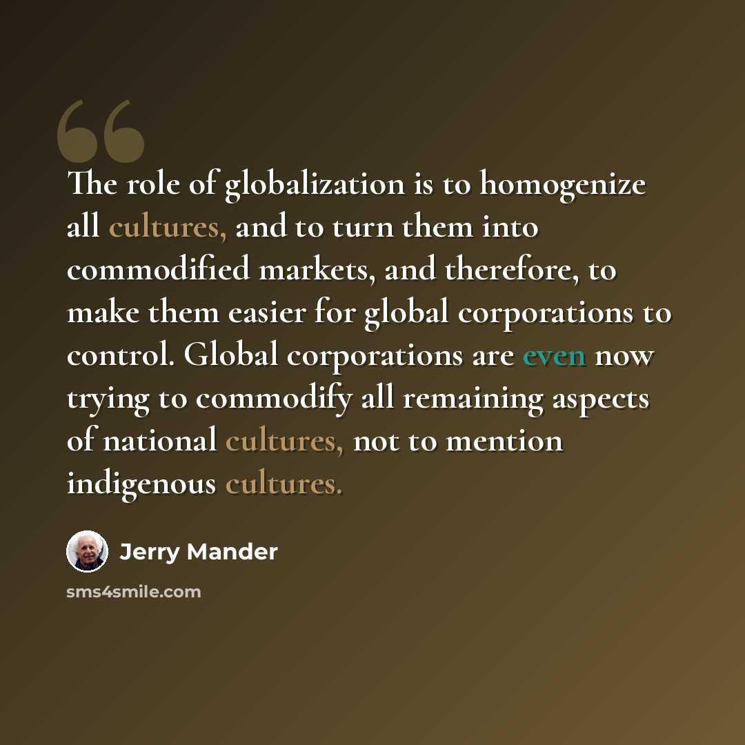 “The role of globalization is to homogenize all cultures, and to turn them into commodified markets, and therefore, to make them easier for global corporations to control. Global corporations are even now trying to commodify all remaining aspects of national cultures, not to mention indigenous…” quote by Jerry Mander
