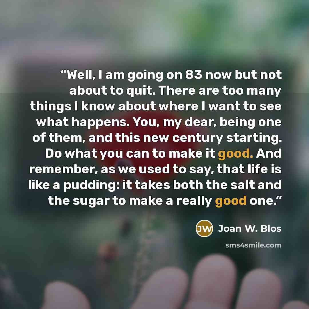 “Well, I am going on 83 now but not about to quit. There are too many things I know about where I want to see what happens. You, my dear, being one of them, and this new century starting. Do what you can to make it good. And remember, as we used to say, that life is like a pudding: it takes both…” quote by Joan W. Blos
