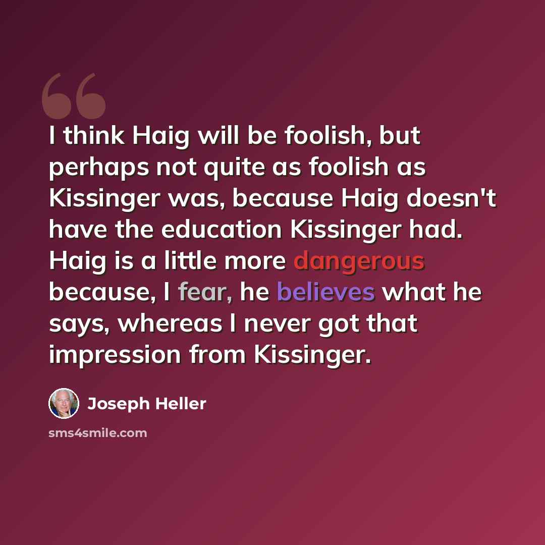 “I think Haig will be foolish, but perhaps not quite as foolish as Kissinger was, because Haig doesn't have the education Kissinger had. Haig is a little more dangerous because, I fear, he believes what he says, whereas I never got that impression from Kissinger.” quote by Joseph Heller