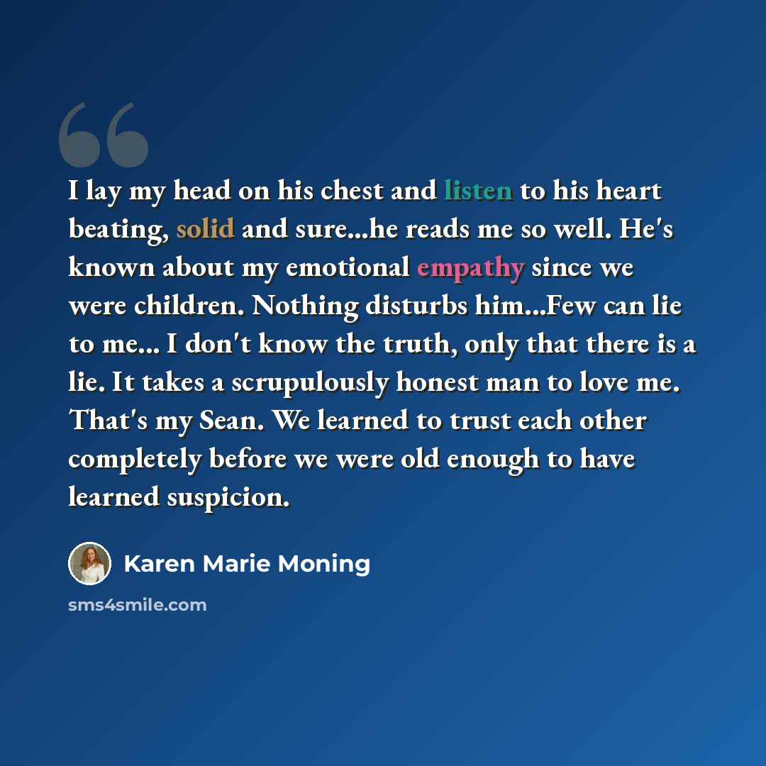 “I lay my head on his chest and listen to his heart beating, solid and sure…he reads me so well. He's known about my emotional empathy since we were children. Nothing disturbs him...Few can lie to me... I don't know the truth, only that there is a lie. It takes a scrupulously honest man to love me…” quote by Karen Marie Moning