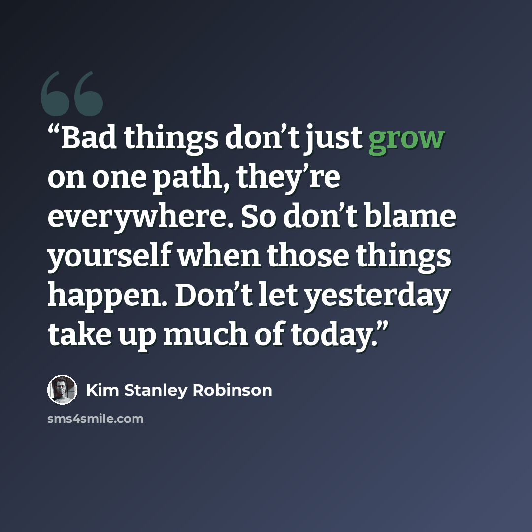 “Bad things don’t just grow on one path, they’re everywhere. So don’t blame yourself when those things happen. Don’t let yesterday take up much of today.” quote by Kim Stanley Robinson