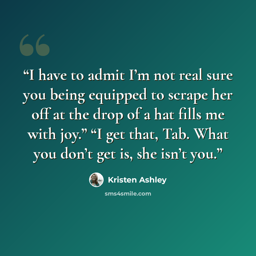 “I have to admit I’m not real sure you being equipped to scrape her off at the drop of a hat fills me with joy.” “I get that, Tab. What you don’t get is, she isn’t you.” quote by Kristen Ashley