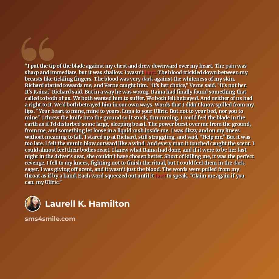 “I put the tip of the blade against my chest and drew downward over my heart. The pain was sharp and immediate, but it was shallow. I wasn’t hurt. The blood trickled down between my breasts like tickling fingers. The blood was very dark against the whiteness of my skin. Richard started towards me…” quote by Laurell K. Hamilton