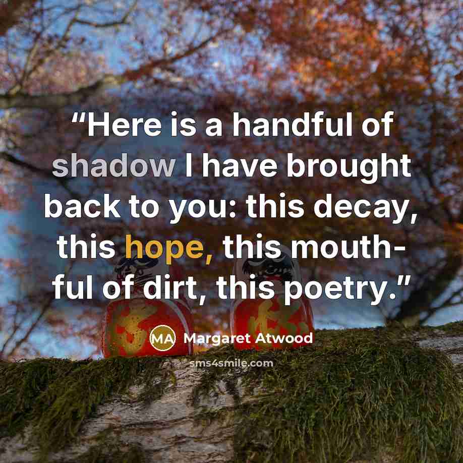 “Here is a handful of shadow I have brought back to you: this decay, this hope, this mouth- ful of dirt, this poetry.” quote by Margaret Atwood