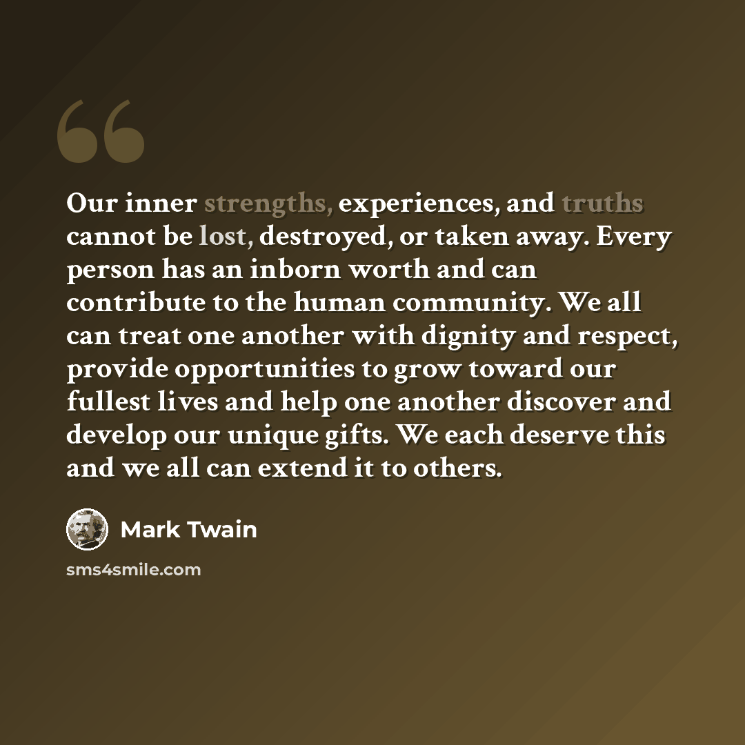 “Our inner strengths, experiences, and truths cannot be lost, destroyed, or taken away. Every person has an inborn worth and can contribute to the human community. We all can treat one another with dignity and respect, provide opportunities to grow toward our fullest lives and help one another…” quote by Mark Twain
