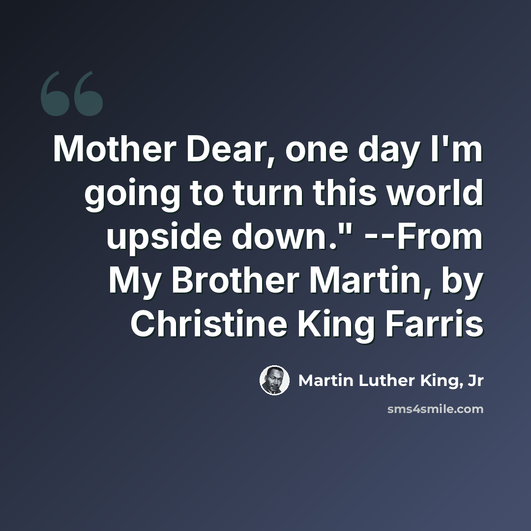 “Mother Dear, one day I'm going to turn this world upside down." --From My Brother Martin, by Christine King Farris” quote by Martin Luther King, Jr