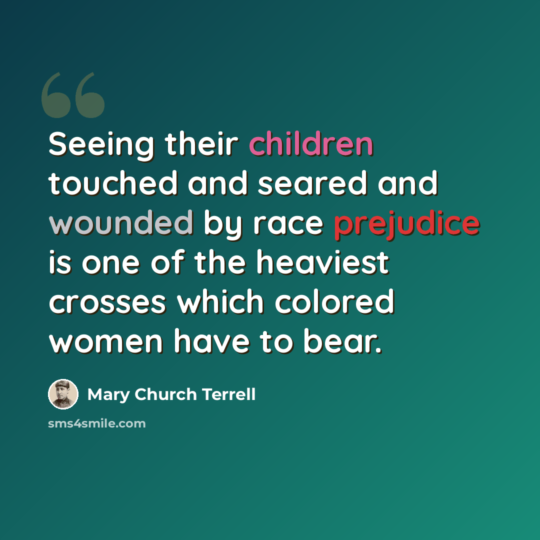 “Seeing their children touched and seared and wounded by race prejudice is one of the heaviest crosses which colored women have to bear.” quote by Mary Church Terrell