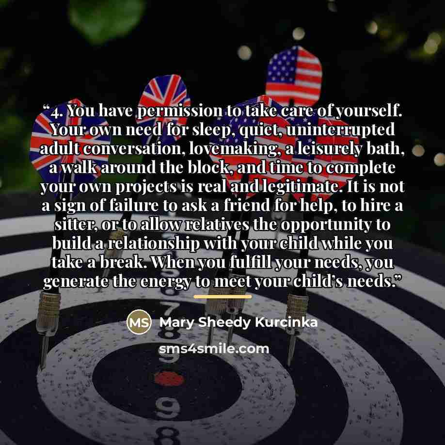 “4. You have permission to take care of yourself. Your own need for sleep, quiet, uninterrupted adult conversation, lovemaking, a leisurely bath, a walk around the block, and time to complete your own projects is real and legitimate. It is not a sign of failure to ask a friend for help, to hire a…” quote by Mary Sheedy Kurcinka