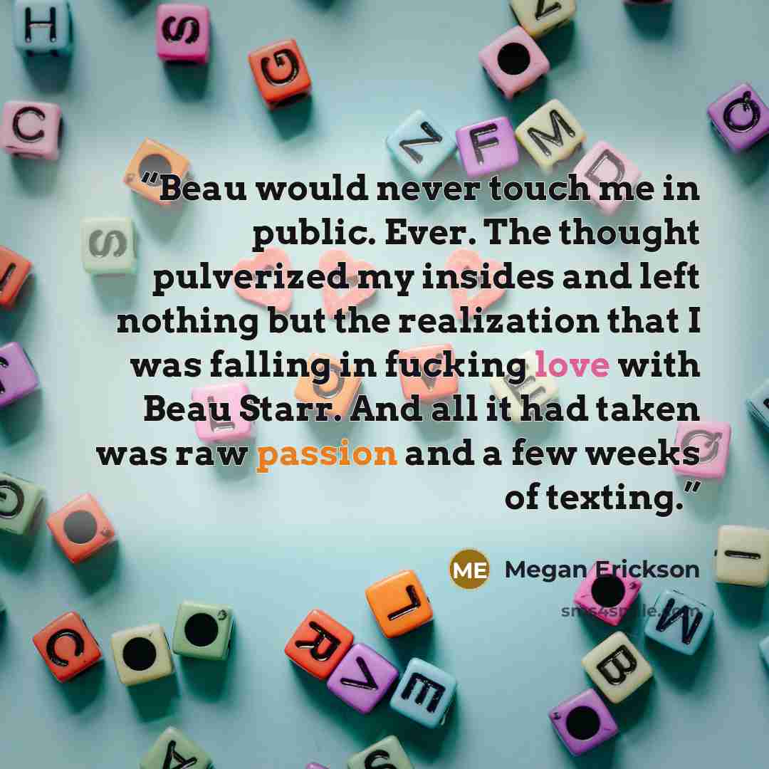 “Beau would never touch me in public. Ever. The thought pulverized my insides and left nothing but the realization that I was falling in fucking love with Beau Starr. And all it had taken was raw passion and a few weeks of texting.” quote by Megan Erickson