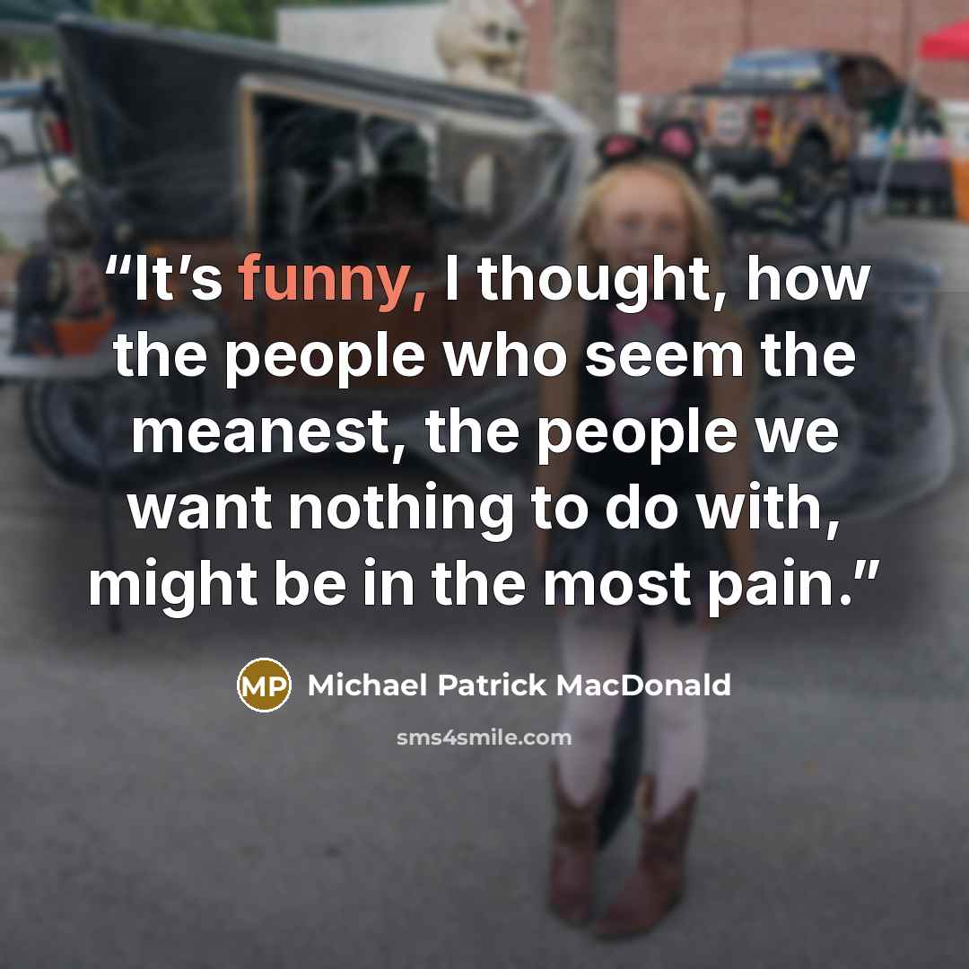 “It’s funny, I thought, how the people who seem the meanest, the people we want nothing to do with, might be in the most pain.” quote by Michael Patrick MacDonald