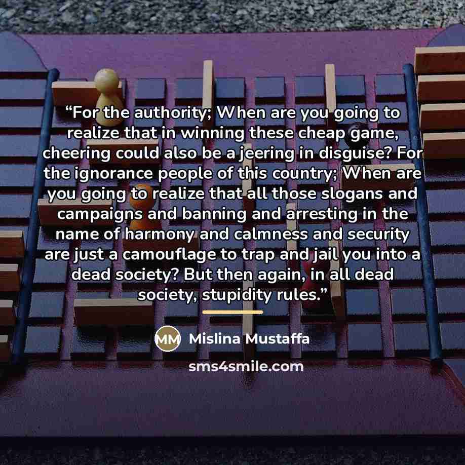 “For the authority; When are you going to realize that in winning these cheap game, cheering could also be a jeering in disguise? For the ignorance people of this country; When are you going to realize that all those slogans and campaigns and banning and arresting in the name of harmony and…” quote by Mislina Mustaffa