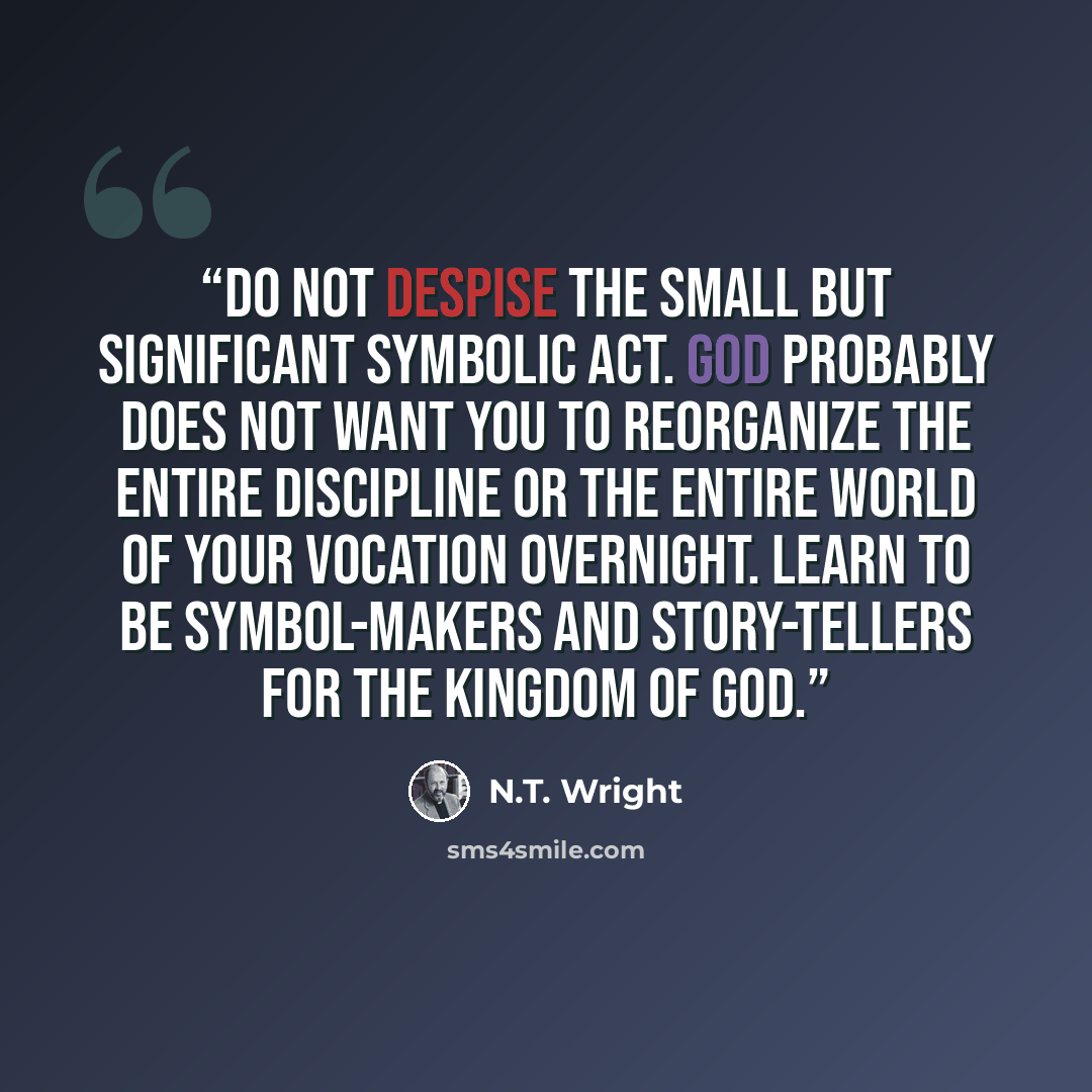 “Do not despise the small but significant symbolic act. God probably does not want you to reorganize the entire discipline or the entire world of your vocation overnight. Learn to be symbol-makers and story-tellers for the kingdom of God.” quote by N.T. Wright