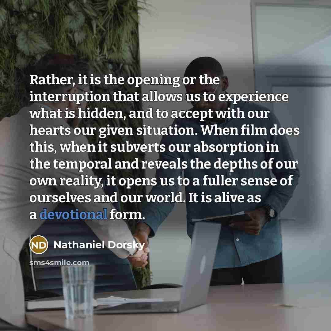 “Rather, it is the opening or the interruption that allows us to experience what is hidden, and to accept with our hearts our given situation. When film does this, when it subverts our absorption in the temporal and reveals the depths of our own reality, it opens us to a fuller sense of ourselves…” quote by Nathaniel Dorsky