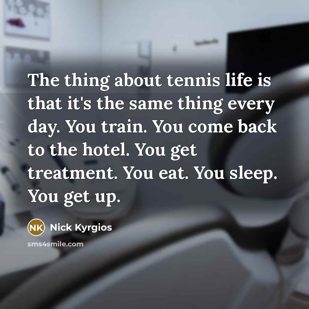 “The thing about tennis life is that it's the same thing every day. You train. You come back to the hotel. You get treatment. You eat. You sleep. You get up.” quote by Nick Kyrgios
