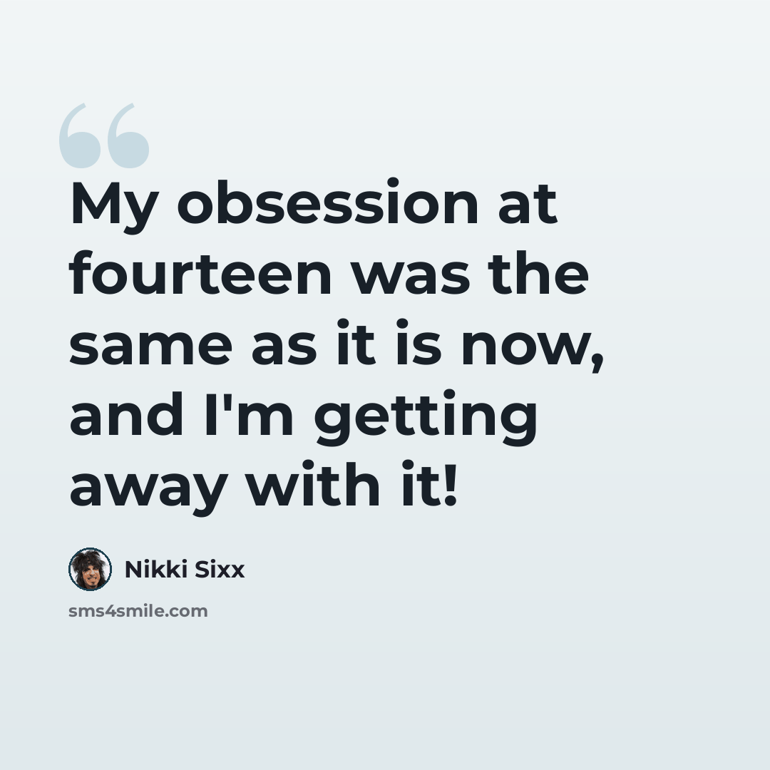 “My obsession at fourteen was the same as it is now, and I'm getting away with it!” quote by Nikki Sixx