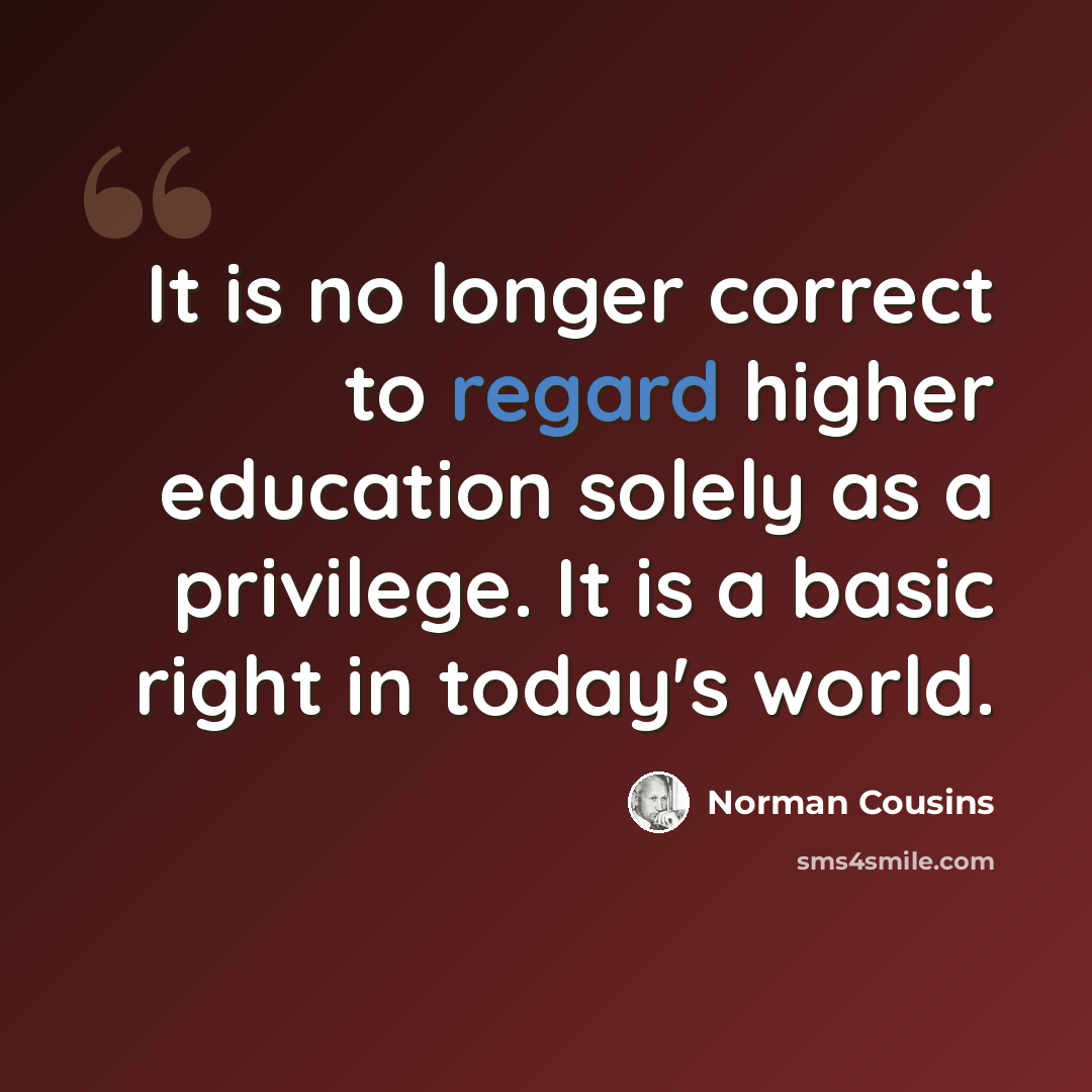 “It is no longer correct to regard higher education solely as a privilege. It is a basic right in today's world.” quote by Norman Cousins