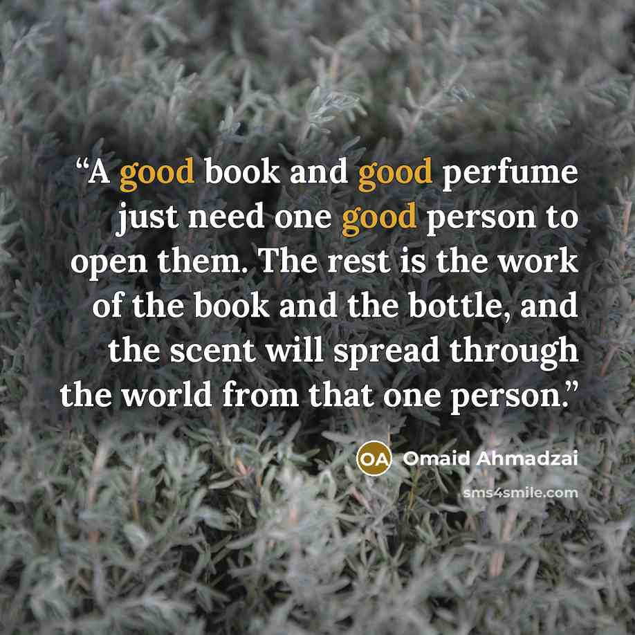 “A good book and good perfume just need one good person to open them. The rest is the work of the book and the bottle, and the scent will spread through the world from that one person.” quote by Omaid Ahmadzai