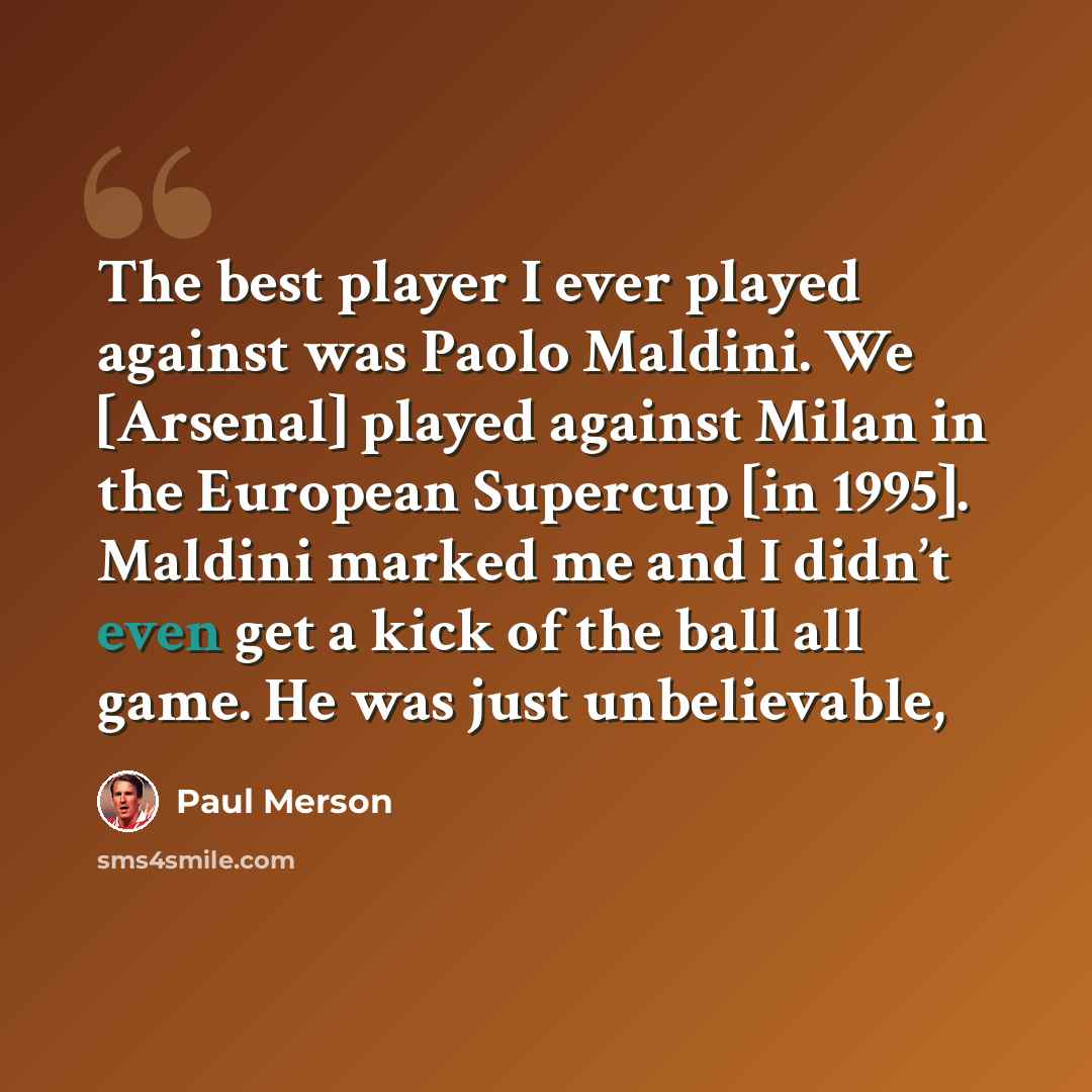 “The best player I ever played against was Paolo Maldini. We [Arsenal] played against Milan in the European Supercup [in 1995]. Maldini marked me and I didn’t even get a kick of the ball all game. He was just unbelievable,” quote by Paul Merson