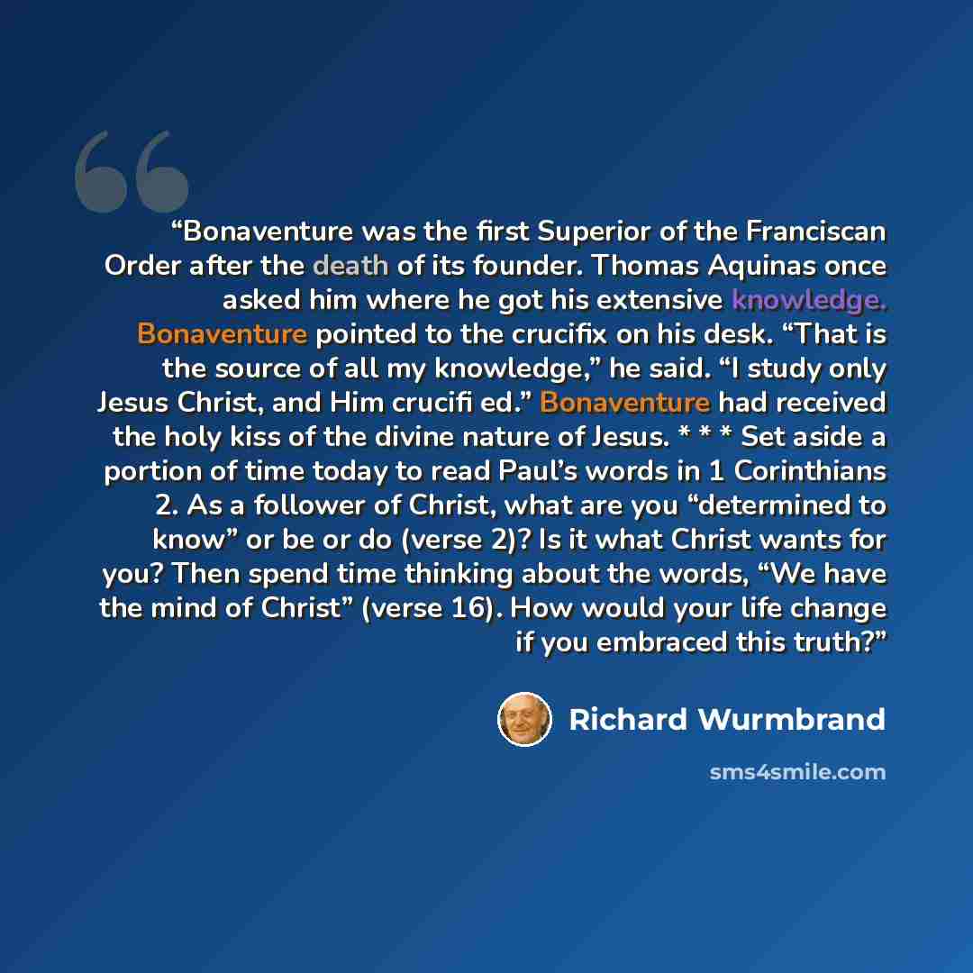 “Bonaventure was the first Superior of the Franciscan Order after the death of its founder. Thomas Aquinas once asked him where he got his extensive knowledge. Bonaventure pointed to the crucifix on his desk. “That is the source of all my knowledge,” he said. “I study only Jesus Christ, and Him…” quote by Richard Wurmbrand