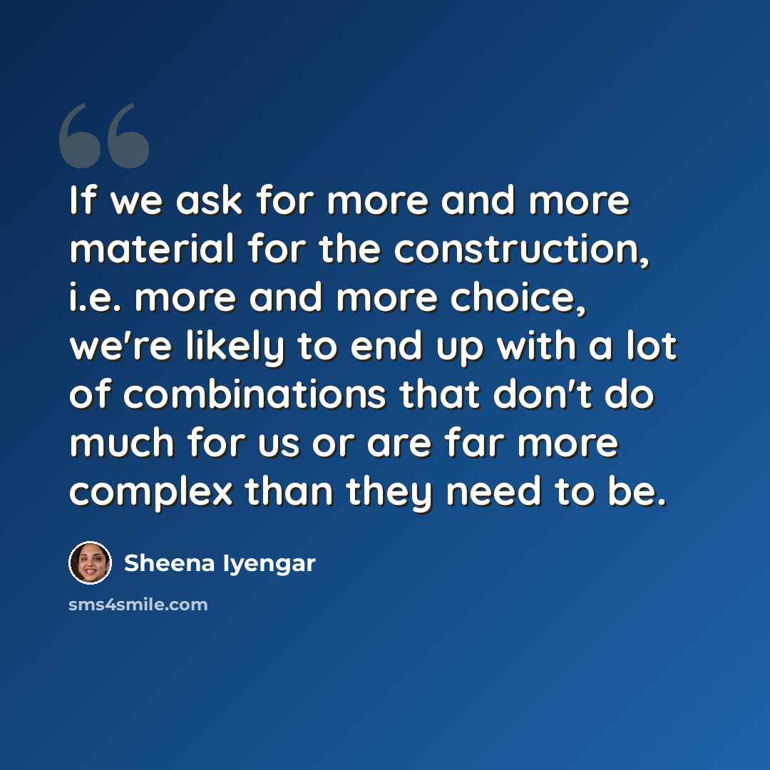 “If we ask for more and more material for the construction, i.e. more and more choice, we're likely to end up with a lot of combinations that don't do much for us or are far more complex than they need to be.” quote by Sheena Iyengar