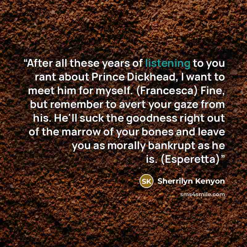 “After all these years of listening to you rant about Prince Dickhead, I want to meet him for myself. (Francesca) Fine, but remember to avert your gaze from his. He'll suck the goodness right out of the marrow of your bones and leave you as morally bankrupt as he is. (Esperetta)” quote by Sherrilyn Kenyon