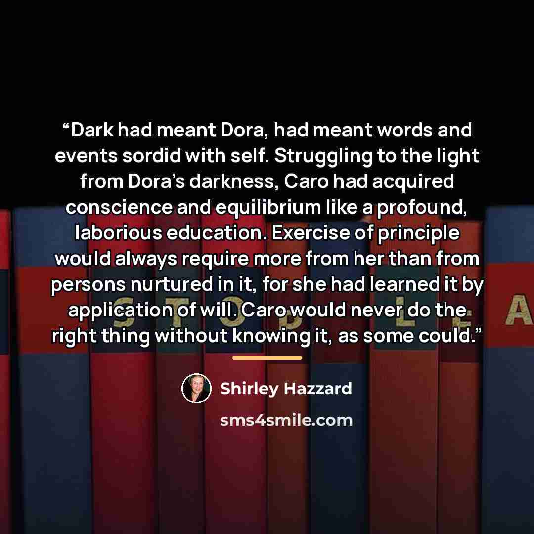 “Dark had meant Dora, had meant words and events sordid with self. Struggling to the light from Dora's darkness, Caro had acquired conscience and equilibrium like a profound, laborious education. Exercise of principle would always require more from her than from persons nurtured in it, for she had…” quote by Shirley Hazzard