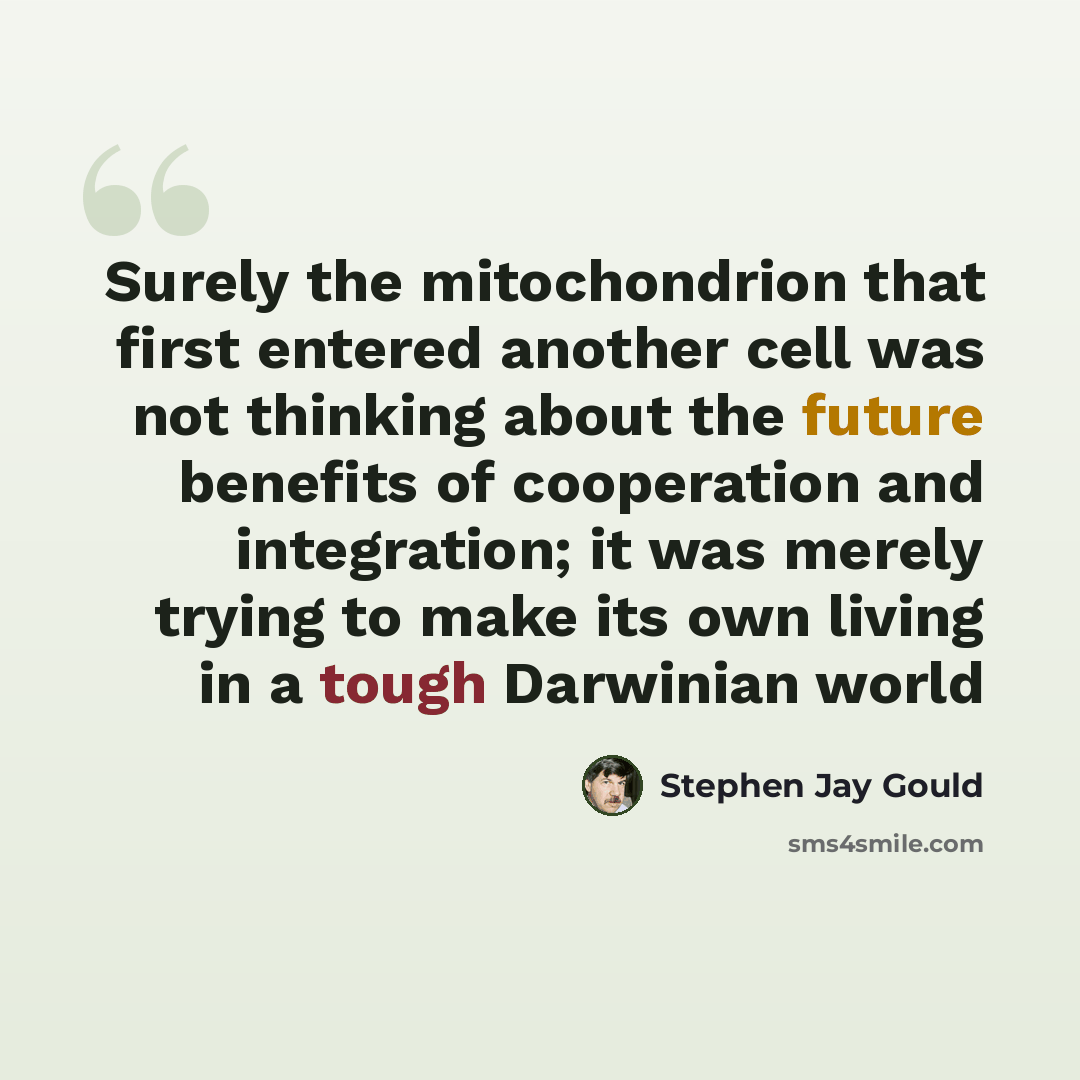 “Surely the mitochondrion that first entered another cell was not thinking about the future benefits of cooperation and integration; it was merely trying to make its own living in a tough Darwinian world” quote by Stephen Jay Gould