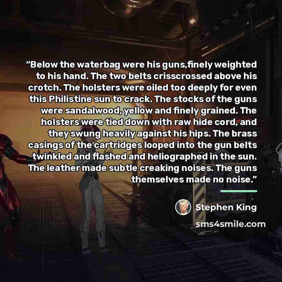 “Below the waterbag were his guns,finely weighted to his hand. The two belts crisscrossed above his crotch. The holsters were oiled too deeply for even this Philistine sun to crack. The stocks of the guns were sandalwood, yellow and finely grained. The holsters were tied down with raw hide cord…” quote by Stephen King